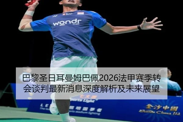 巴黎圣日耳曼姆巴佩2026法甲赛季转会谈判最新消息深度解析及未来展望