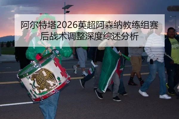阿尔特塔2026英超阿森纳教练组赛后战术调整深度综述分析